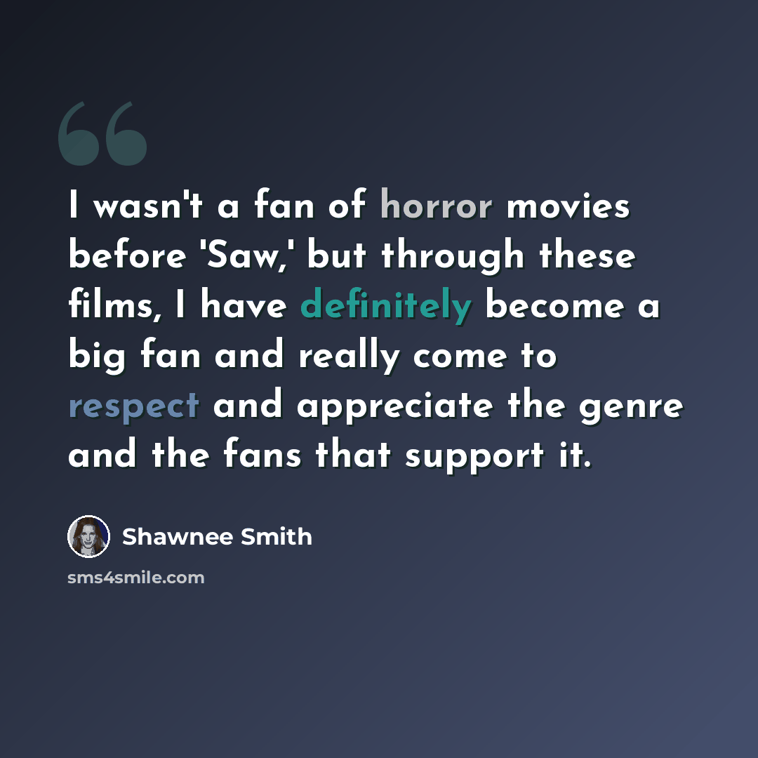 “I wasn't a fan of horror movies before 'Saw,' but through these films, I have definitely become a big fan and really come to respect and appreciate the genre and the fans that support it.” quote by Shawnee Smith
