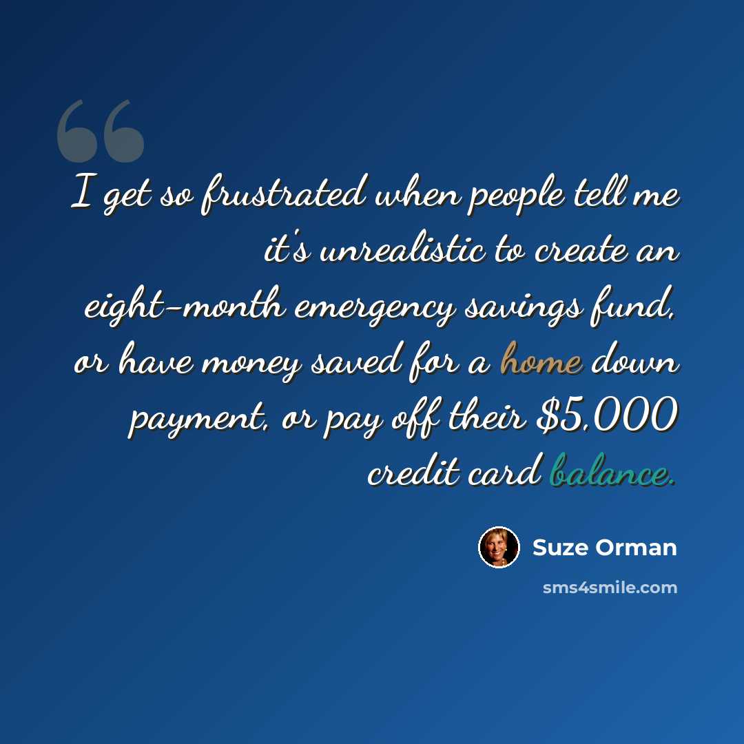 “I get so frustrated when people tell me it's unrealistic to create an eight-month emergency savings fund, or have money saved for a home down payment, or pay off their $5,000 credit card balance.” quote by Suze Orman