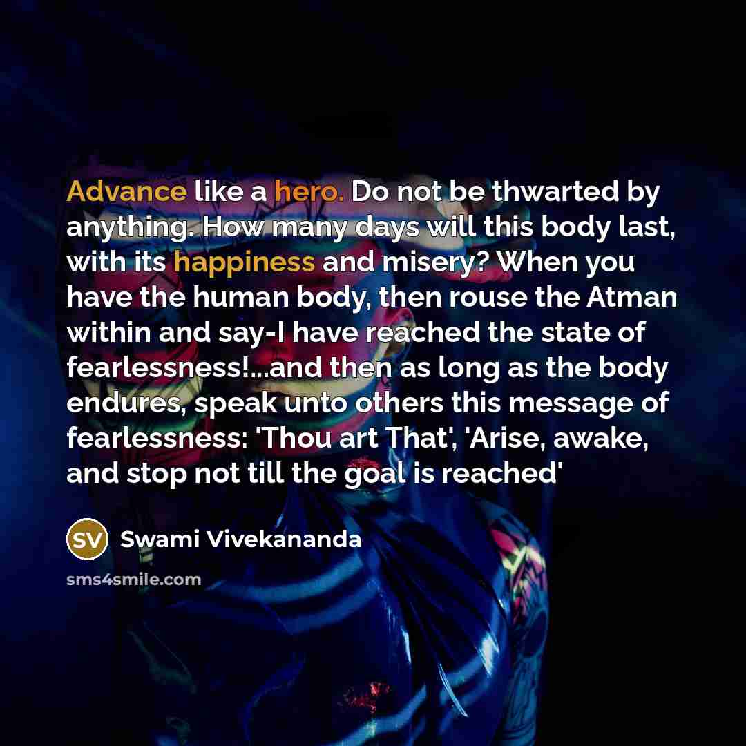 “Advance like a hero. Do not be thwarted by anything. How many days will this body last, with its happiness and misery? When you have the human body, then rouse the Atman within and say-I have reached the state of fearlessness!...and then as long as the body endures, speak unto others this message…” quote by Swami Vivekananda