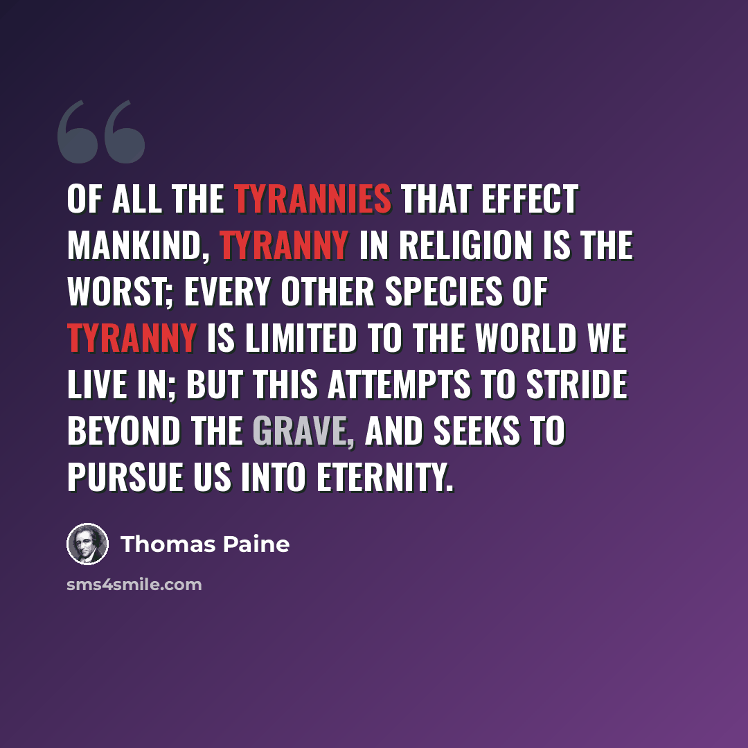 “Of all the tyrannies that effect mankind, tyranny in religion is the worst; every other species of tyranny is limited to the world we live in; but this attempts to stride beyond the grave, and seeks to pursue us into eternity.” quote by Thomas Paine