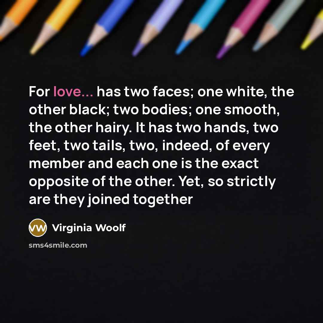 “For love... has two faces; one white, the other black; two bodies; one smooth, the other hairy. It has two hands, two feet, two tails, two, indeed, of every member and each one is the exact opposite of the other. Yet, so strictly are they joined together” quote by Virginia Woolf