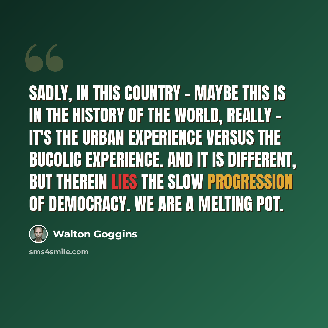 “Sadly, in this country - maybe this is in the history of the world, really - it's the urban experience versus the bucolic experience. And it is different, but therein lies the slow progression of democracy. We are a melting pot.” quote by Walton Goggins