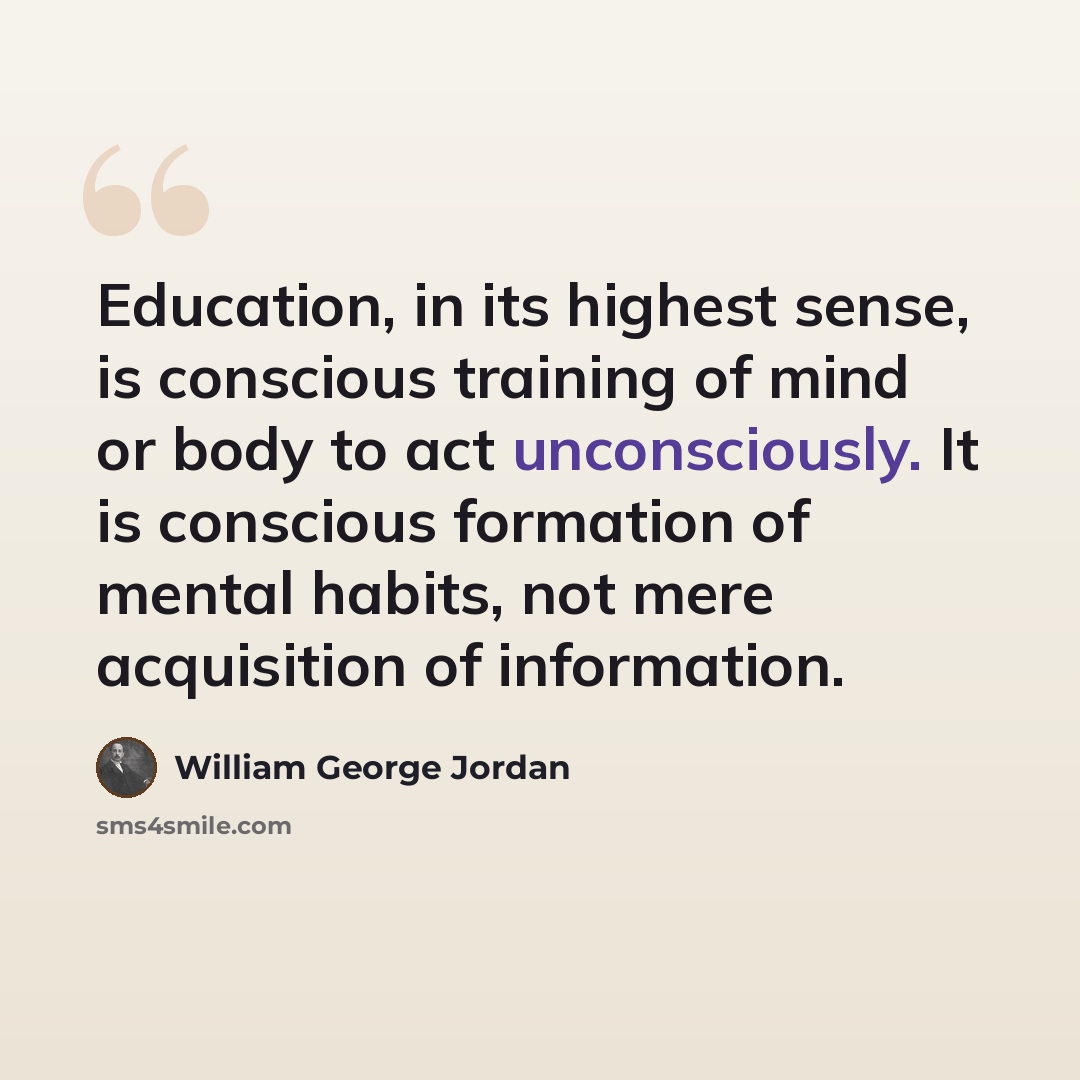 “Education, in its highest sense, is conscious training of mind or body to act unconsciously. It is conscious formation of mental habits, not mere acquisition of information.” quote by William George Jordan