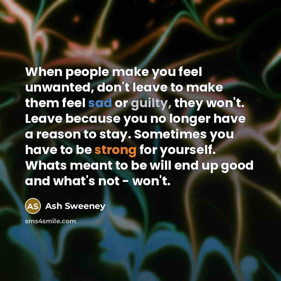 “When people make you feel unwanted, don't leave to make them feel sad or guilty, they won't. Leave because you no longer have a reason to stay. Sometimes you have to be strong for yourself. Whats meant to be will end up good and what's not - won't.” quote by Ash Sweeney