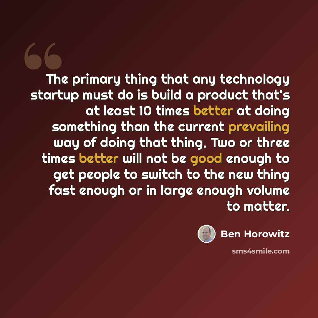“The primary thing that any technology startup must do is build a product that's at least 10 times better at doing something than the current prevailing way of doing that thing. Two or three times better will not be good enough to get people to switch to the new thing fast enough or in large enough…” quote by Ben Horowitz