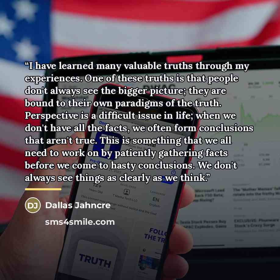 “I have learned many valuable truths through my experiences. One of these truths is that people don't always see the bigger picture; they are bound to their own paradigms of the truth. Perspective is a difficult issue in life; when we don't have all the facts, we often form conclusions that aren't…” quote by Dallas Jahncre