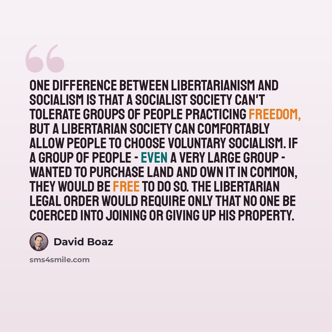 “One difference between libertarianism and socialism is that a socialist society can't tolerate groups of people practicing freedom, but a libertarian society can comfortably allow people to choose voluntary socialism. If a group of people - even a very large group - wanted to purchase land and own…” quote by David Boaz