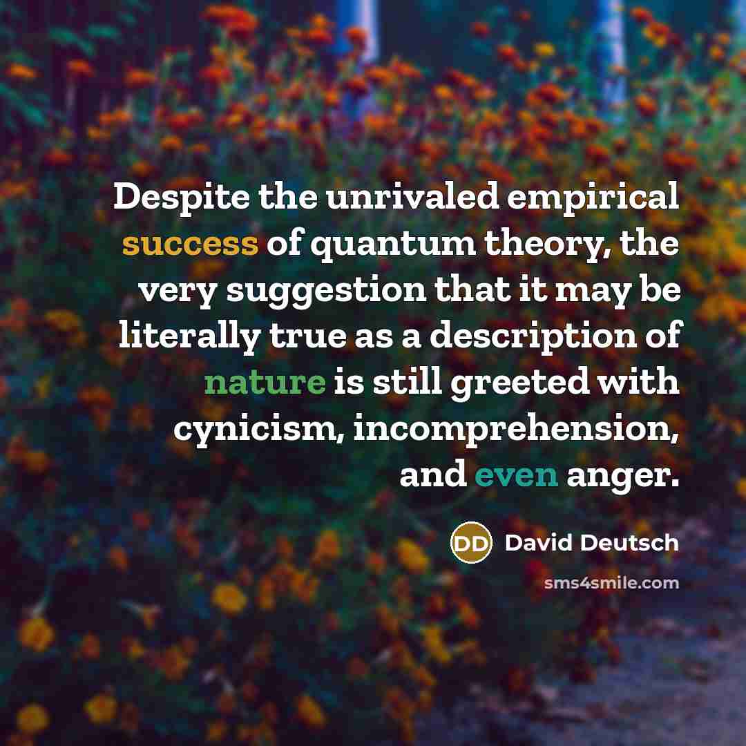 “Despite the unrivaled empirical success of quantum theory, the very suggestion that it may be literally true as a description of nature is still greeted with cynicism, incomprehension, and even anger.” quote by David Deutsch
