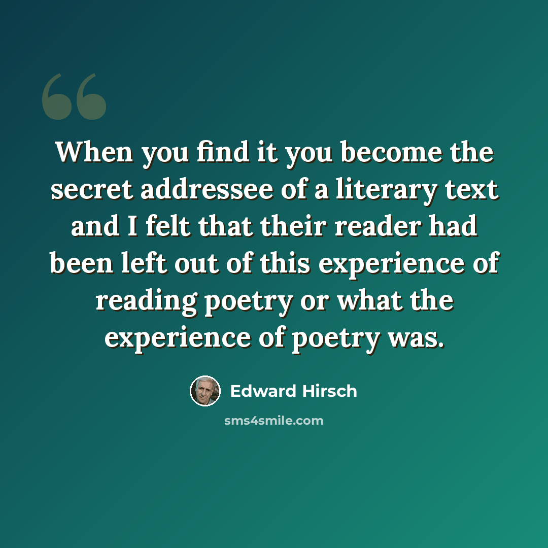“When you find it you become the secret addressee of a literary text and I felt that their reader had been left out of this experience of reading poetry or what the experience of poetry was.” quote by Edward Hirsch