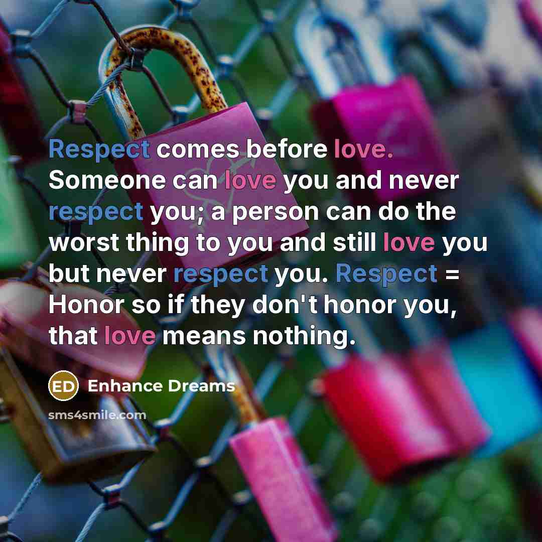 “Respect comes before love. Someone can love you and never respect you; a person can do the worst thing to you and still love you but never respect you. Respect = Honor so if they don't honor you, that love means nothing.” quote by Enhance Dreams