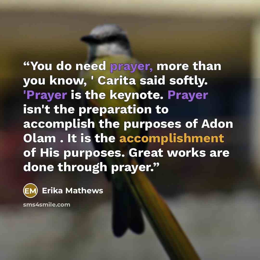“You do need prayer, more than you know, ' Carita said softly. 'Prayer is the keynote. Prayer isn't the preparation to accomplish the purposes of Adon Olam . It is the accomplishment of His purposes. Great works are done through prayer.” quote by Erika Mathews