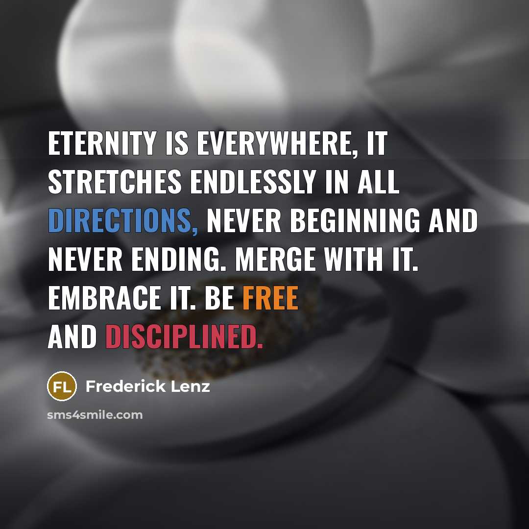 “Eternity is everywhere, it stretches endlessly in all directions, never beginning and never ending. Merge with it. Embrace it. Be free and disciplined.” quote by Frederick Lenz