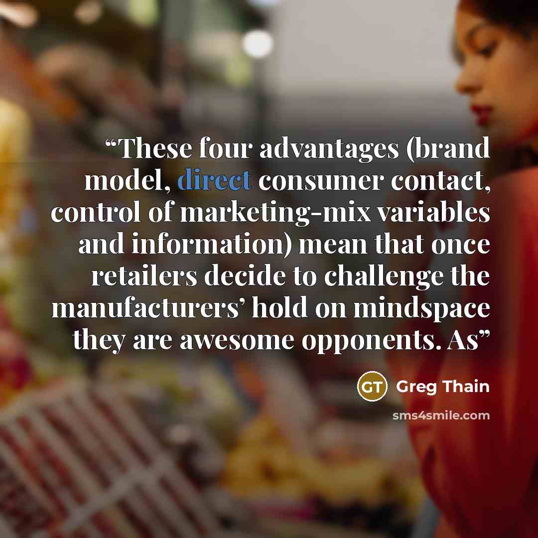 “These four advantages (brand model, direct consumer contact, control of marketing-mix variables and information) mean that once retailers decide to challenge the manufacturers’ hold on mindspace they are awesome opponents. As” quote by Greg Thain
