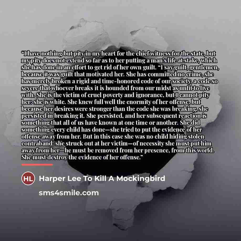 “I have nothing but pity in my heart for the chief witness for the state, but my pity does not extend so far as to her putting a man’s life at stake, which she has done in an effort to get rid of her own guilt. “I say guilt, gentlemen, because it was guilt that motivated her. She has committed no…” quote by Harper Lee To Kill A Mockingbird