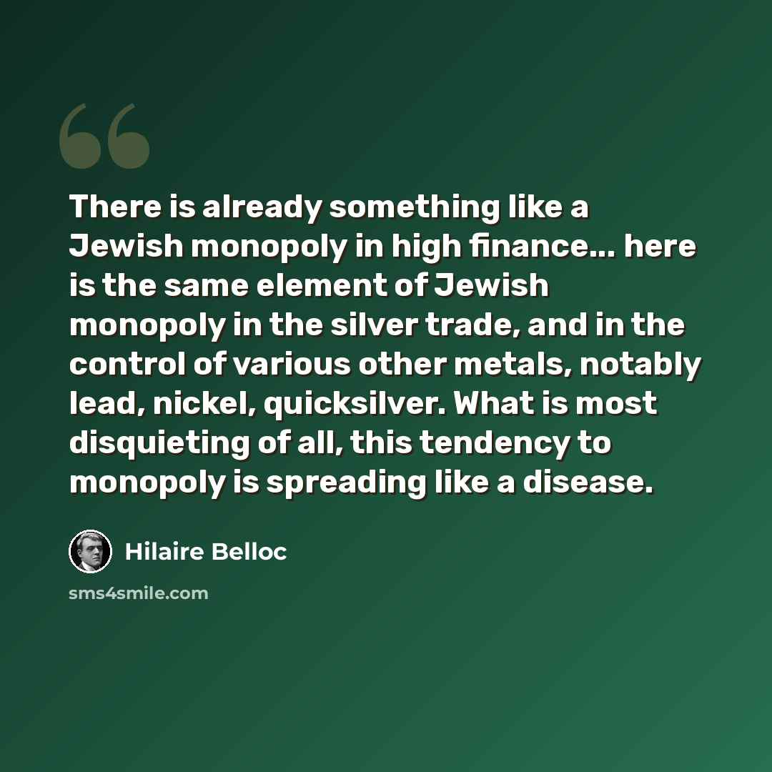 “There is already something like a Jewish monopoly in high finance... here is the same element of Jewish monopoly in the silver trade, and in the control of various other metals, notably lead, nickel, quicksilver. What is most disquieting of all, this tendency to monopoly is spreading like a disease.” quote by Hilaire Belloc