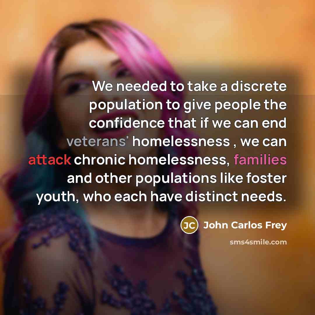 “We needed to take a discrete population to give people the confidence that if we can end veterans' homelessness , we can attack chronic homelessness, families and other populations like foster youth, who each have distinct needs.” quote by John Carlos Frey