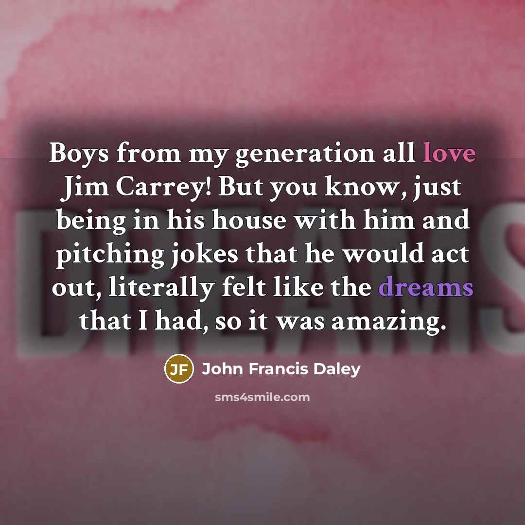 “Boys from my generation all love Jim Carrey! But you know, just being in his house with him and pitching jokes that he would act out, literally felt like the dreams that I had, so it was amazing.” quote by John Francis Daley