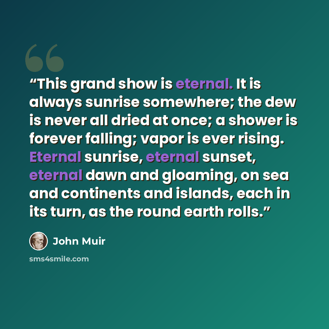 “This grand show is eternal. It is always sunrise somewhere; the dew is never all dried at once; a shower is forever falling; vapor is ever rising. Eternal sunrise, eternal sunset, eternal dawn and gloaming, on sea and continents and islands, each in its turn, as the round earth rolls.” quote by John Muir
