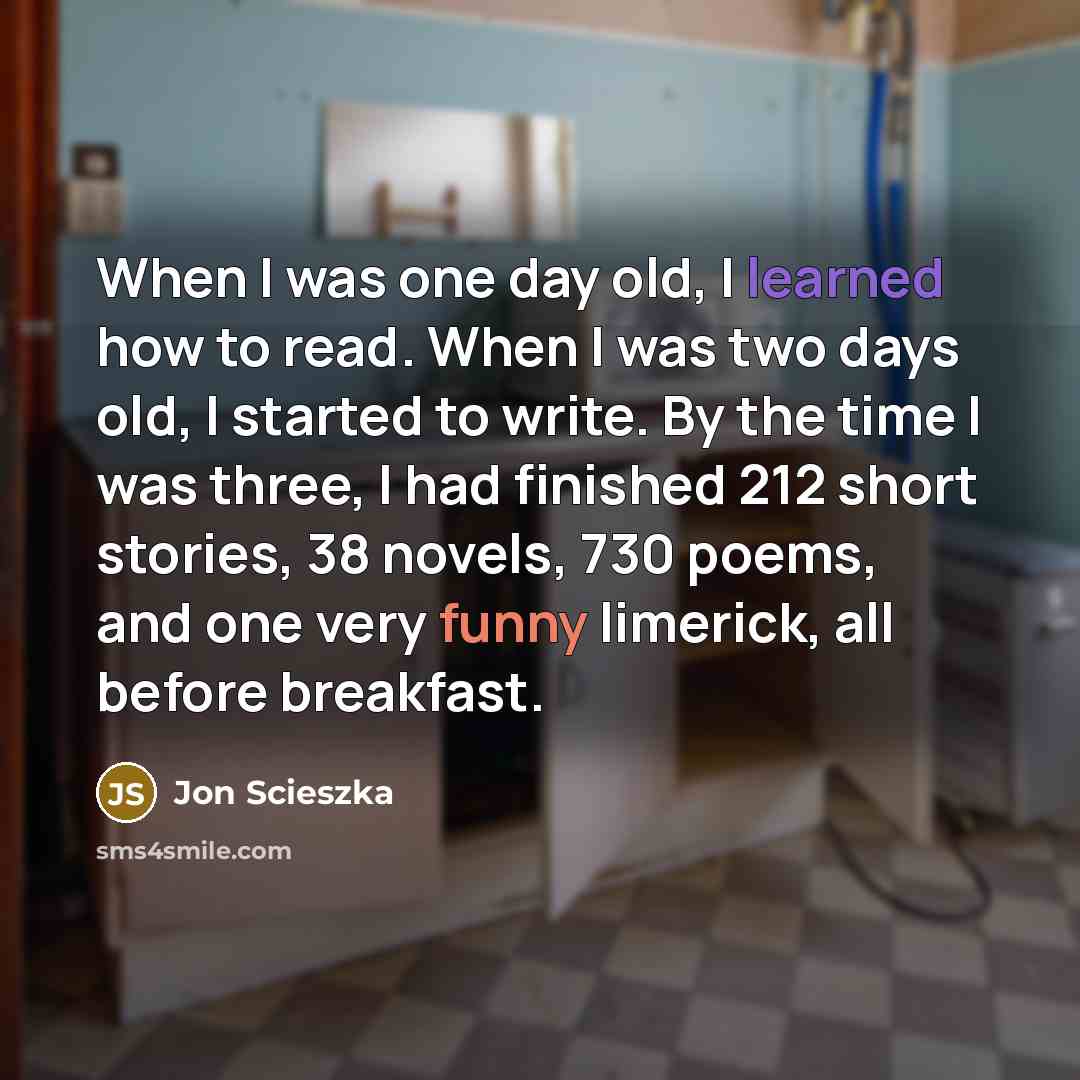 “When I was one day old, I learned how to read. When I was two days old, I started to write. By the time I was three, I had finished 212 short stories, 38 novels, 730 poems, and one very funny limerick, all before breakfast.” quote by Jon Scieszka