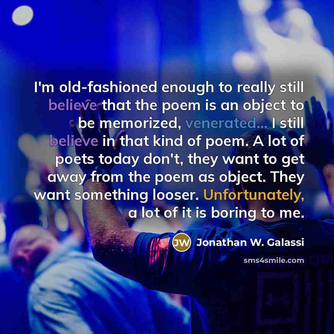 “I'm old-fashioned enough to really still believe that the poem is an object to be memorized, venerated... I still believe in that kind of poem. A lot of poets today don't, they want to get away from the poem as object. They want something looser. Unfortunately, a lot of it is boring to me.” quote by Jonathan W. Galassi