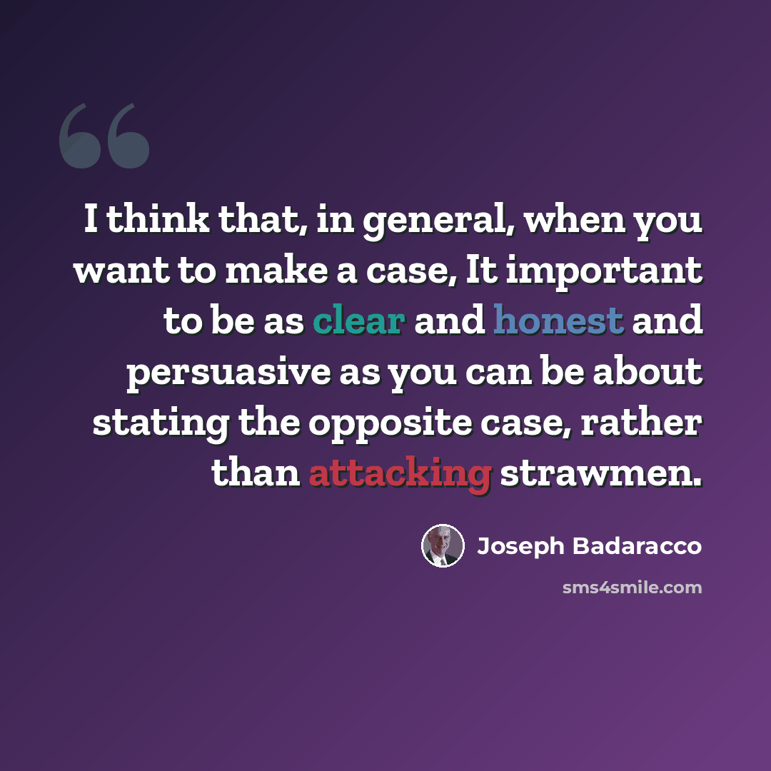 “I think that, in general, when you want to make a case, It important to be as clear and honest and persuasive as you can be about stating the opposite case, rather than attacking strawmen.” quote by Joseph Badaracco