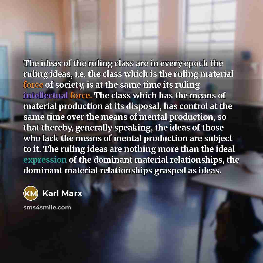 “The ideas of the ruling class are in every epoch the ruling ideas, i.e. the class which is the ruling material force of society, is at the same time its ruling intellectual force. The class which has the means of material production at its disposal, has control at the same time over the means of…” quote by Karl Marx