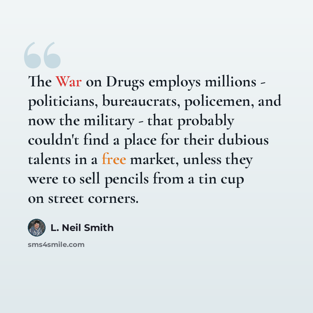“The War on Drugs employs millions - politicians, bureaucrats, policemen, and now the military - that probably couldn't find a place for their dubious talents in a free market, unless they were to sell pencils from a tin cup on street corners.” quote by L. Neil Smith