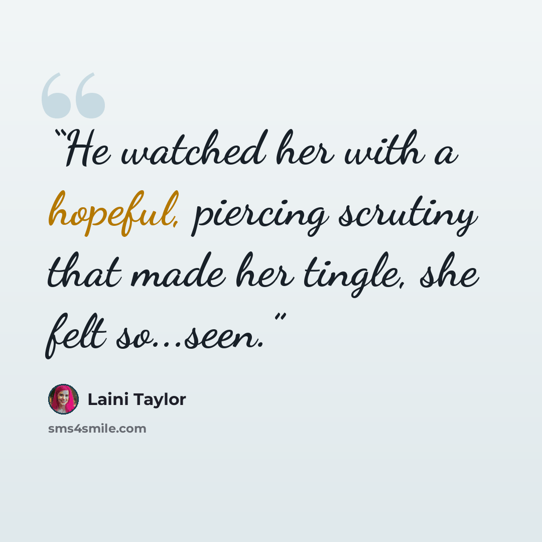 “He watched her with a hopeful, piercing scrutiny that made her tingle, she felt so...seen.” quote by Laini Taylor