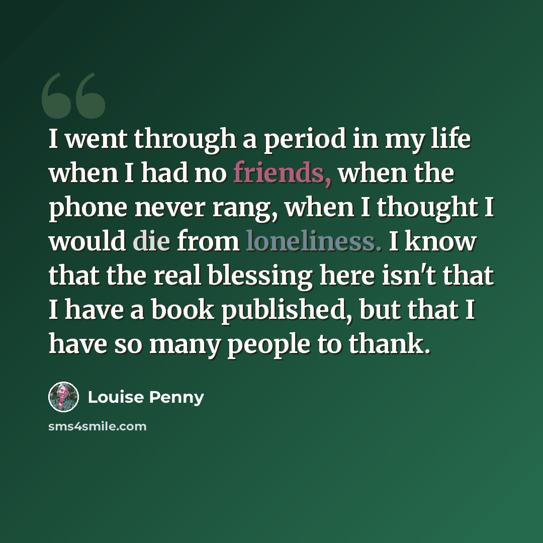 “I went through a period in my life when I had no friends, when the phone never rang, when I thought I would die from loneliness. I know that the real blessing here isn't that I have a book published, but that I have so many people to thank.” quote by Louise Penny