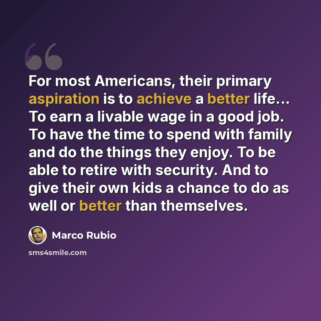 “For most Americans, their primary aspiration is to achieve a better life... To earn a livable wage in a good job. To have the time to spend with family and do the things they enjoy. To be able to retire with security. And to give their own kids a chance to do as well or better than themselves.” quote by Marco Rubio