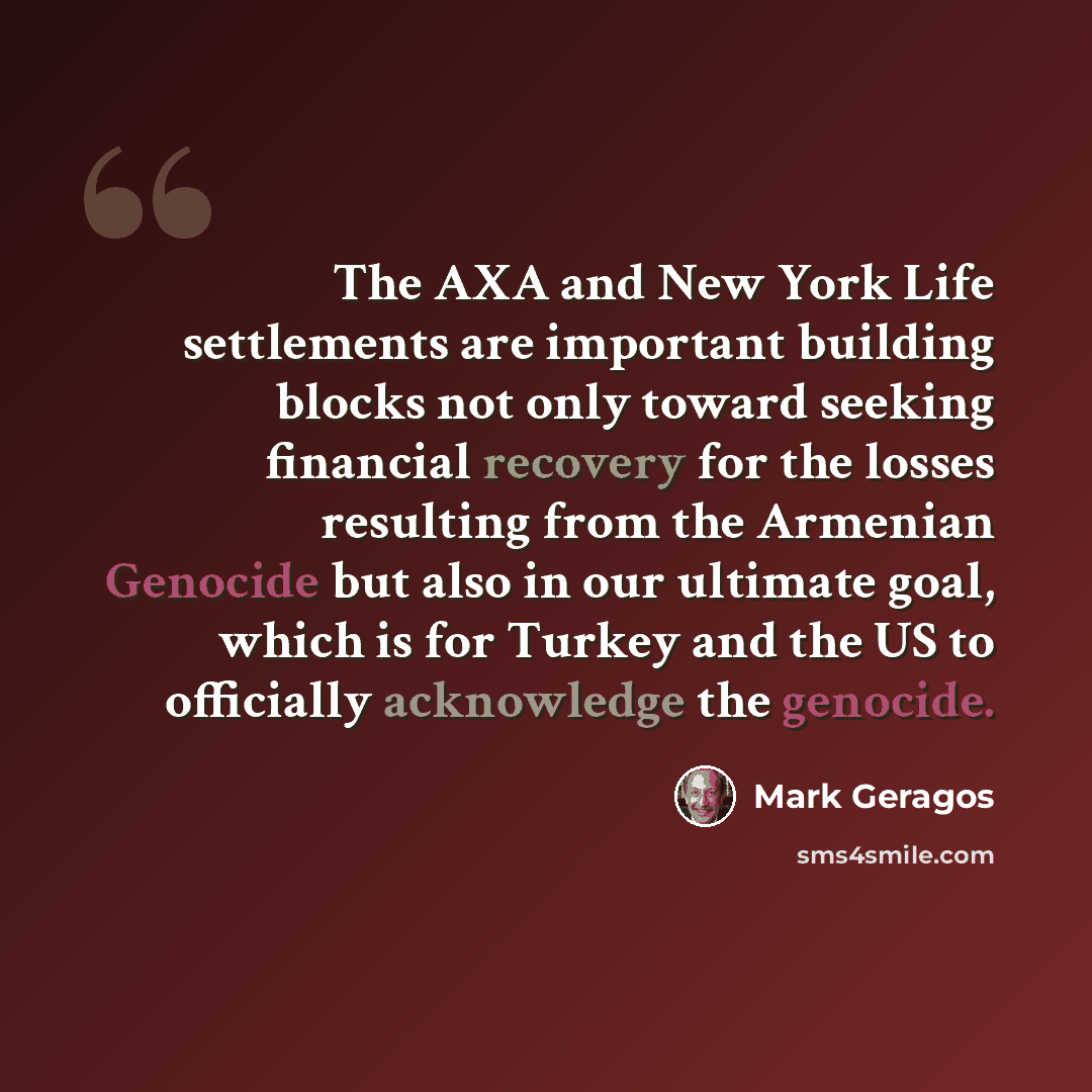“The AXA and New York Life settlements are important building blocks not only toward seeking financial recovery for the losses resulting from the Armenian Genocide but also in our ultimate goal, which is for Turkey and the US to officially acknowledge the genocide.” quote by Mark Geragos
