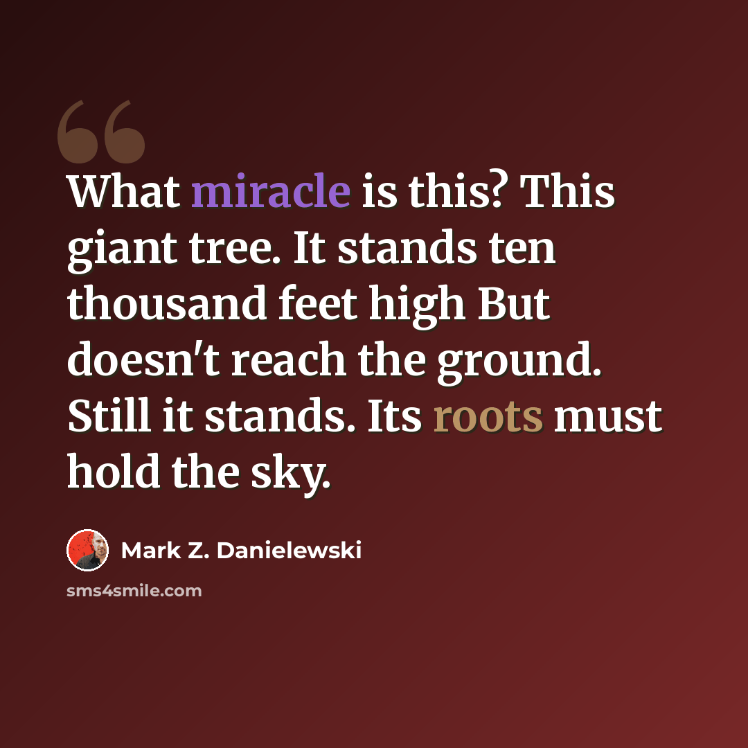 “What miracle is this? This giant tree. It stands ten thousand feet high But doesn't reach the ground. Still it stands. Its roots must hold the sky.” quote by Mark Z. Danielewski