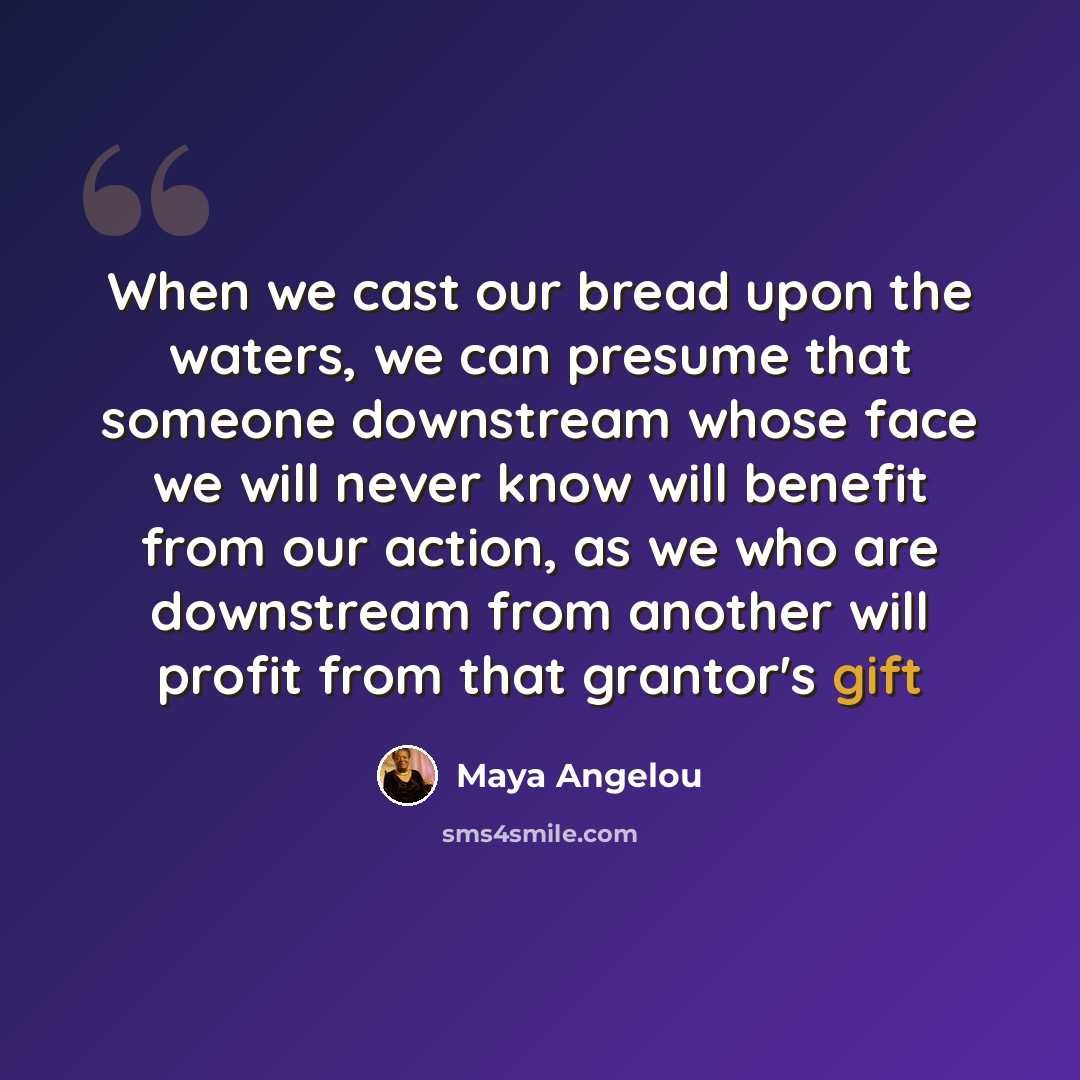 “When we cast our bread upon the waters, we can presume that someone downstream whose face we will never know will benefit from our action, as we who are downstream from another will profit from that grantor's gift” quote by Maya Angelou