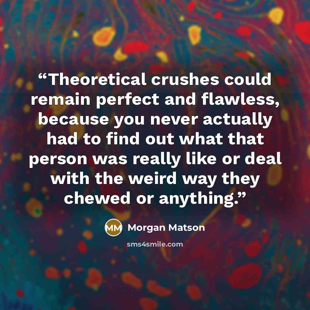 “Theoretical crushes could remain perfect and flawless, because you never actually had to find out what that person was really like or deal with the weird way they chewed or anything.” quote by Morgan Matson