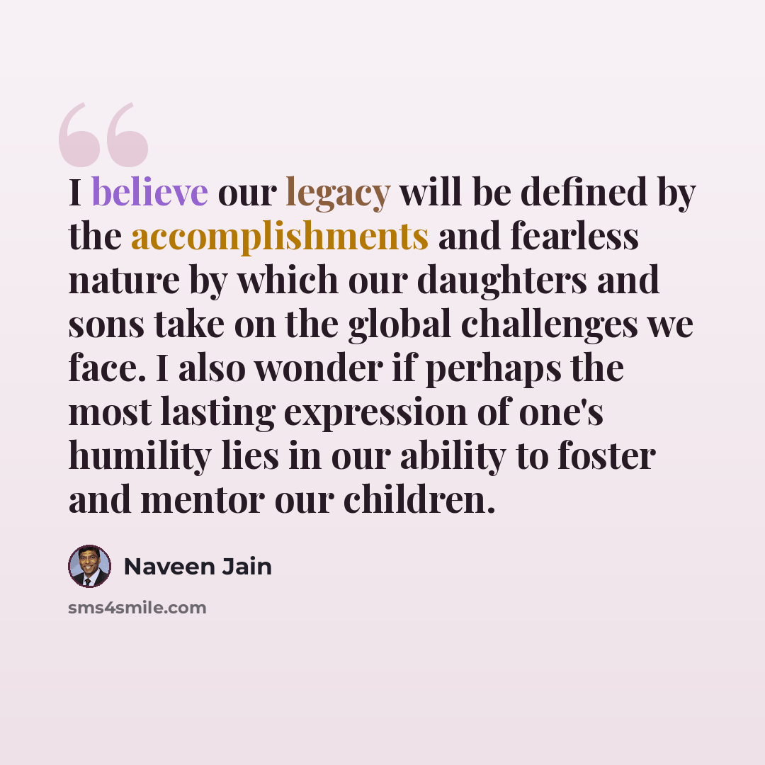 “I believe our legacy will be defined by the accomplishments and fearless nature by which our daughters and sons take on the global challenges we face. I also wonder if perhaps the most lasting expression of one's humility lies in our ability to foster and mentor our children.” quote by Naveen Jain
