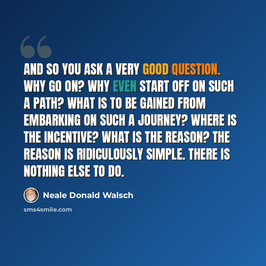 “And so you ask a very good question. Why go on? Why even start off on such a path? What is to be gained from embarking on such a journey? Where is the incentive? What is the reason? The reason is ridiculously simple. There is nothing else to do.” quote by Neale Donald Walsch