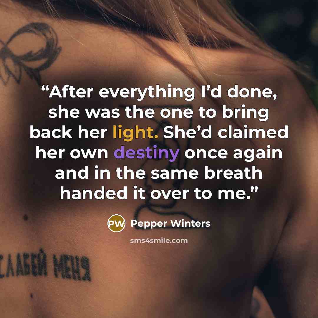 “After everything I’d done, she was the one to bring back her light. She’d claimed her own destiny once again and in the same breath handed it over to me.” quote by Pepper Winters