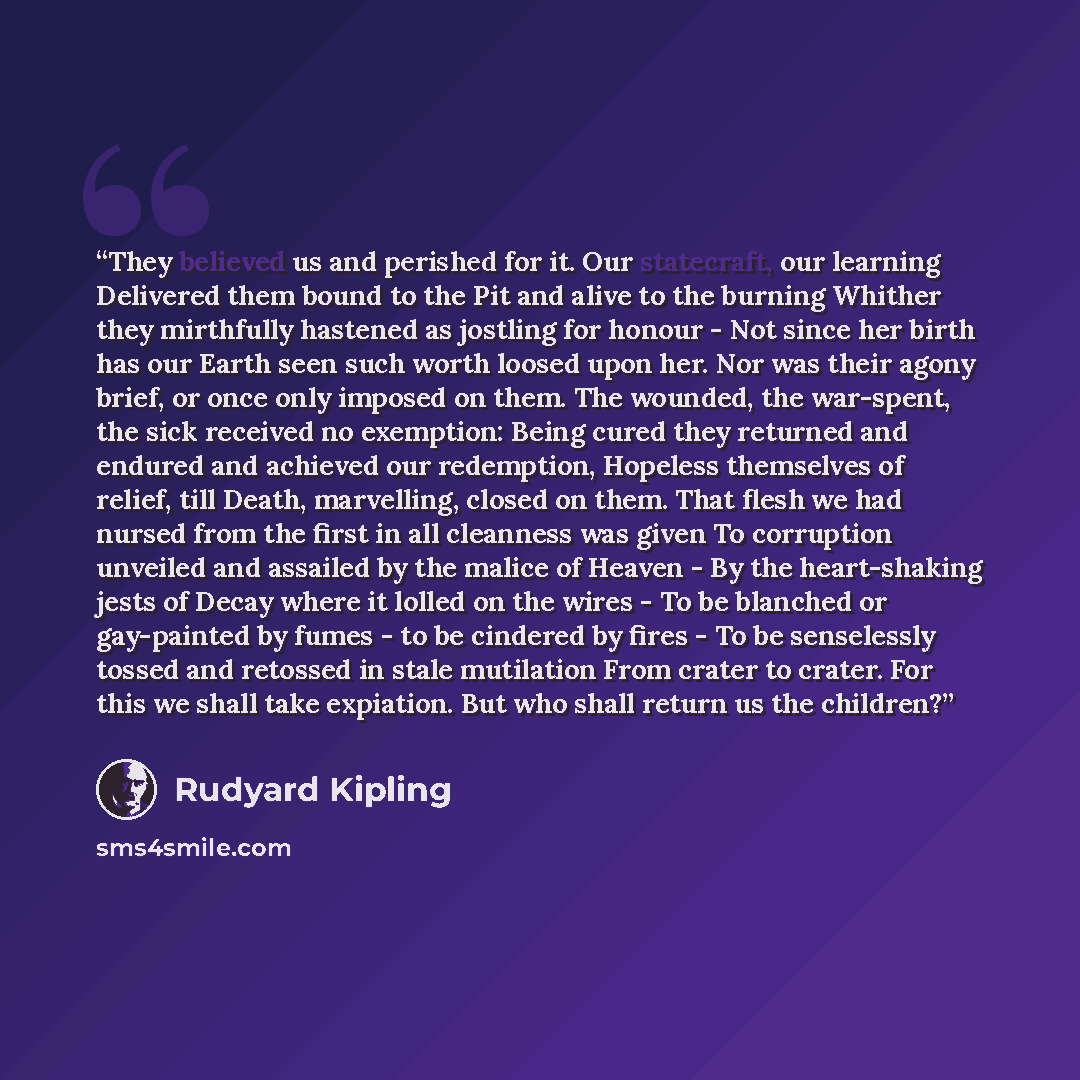 “They believed us and perished for it. Our statecraft, our learning Delivered them bound to the Pit and alive to the burning Whither they mirthfully hastened as jostling for honour - Not since her birth has our Earth seen such worth loosed upon her. Nor was their agony brief, or once only imposed…” quote by Rudyard Kipling