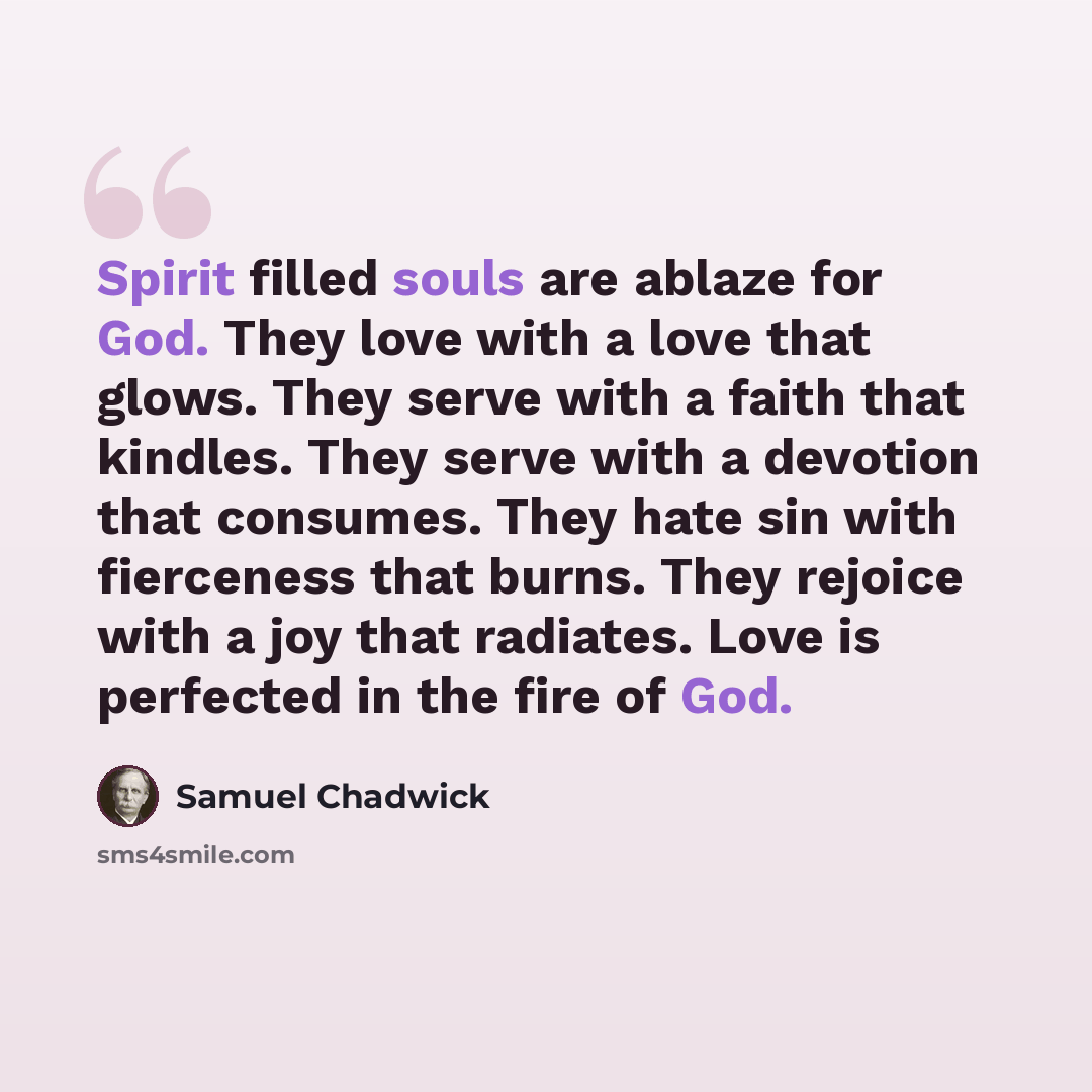 “Spirit filled souls are ablaze for God. They love with a love that glows. They serve with a faith that kindles. They serve with a devotion that consumes. They hate sin with fierceness that burns. They rejoice with a joy that radiates. Love is perfected in the fire of God.” quote by Samuel Chadwick