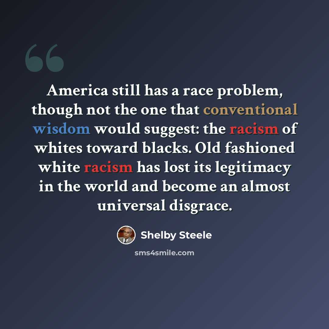 “America still has a race problem, though not the one that conventional wisdom would suggest: the racism of whites toward blacks. Old fashioned white racism has lost its legitimacy in the world and become an almost universal disgrace.” quote by Shelby Steele