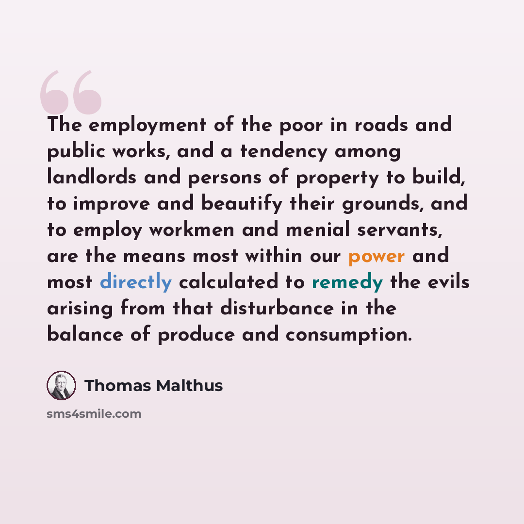 “The employment of the poor in roads and public works, and a tendency among landlords and persons of property to build, to improve and beautify their grounds, and to employ workmen and menial servants, are the means most within our power and most directly calculated to remedy the evils arising from…” quote by Thomas Malthus