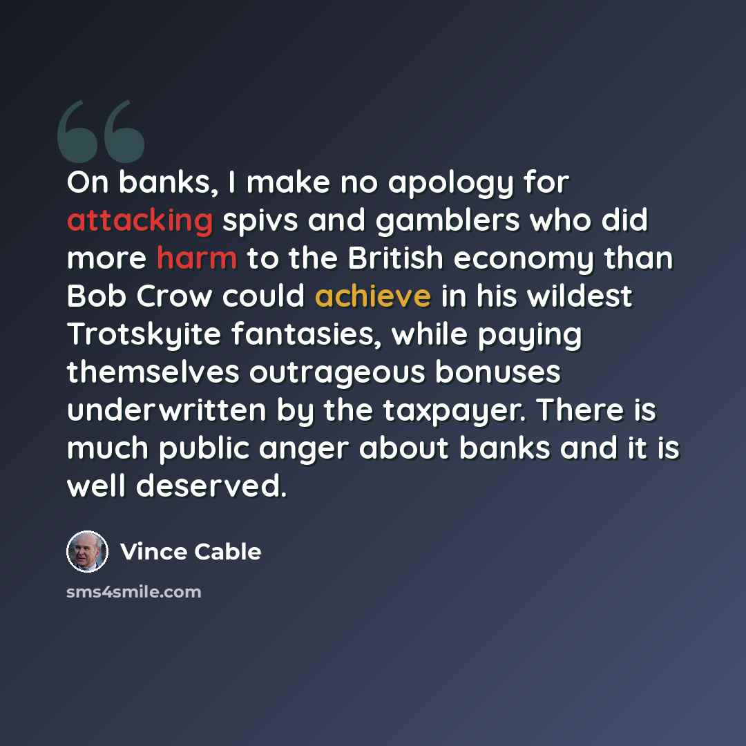 “On banks, I make no apology for attacking spivs and gamblers who did more harm to the British economy than Bob Crow could achieve in his wildest Trotskyite fantasies, while paying themselves outrageous bonuses underwritten by the taxpayer. There is much public anger about banks and it is well…” quote by Vince Cable