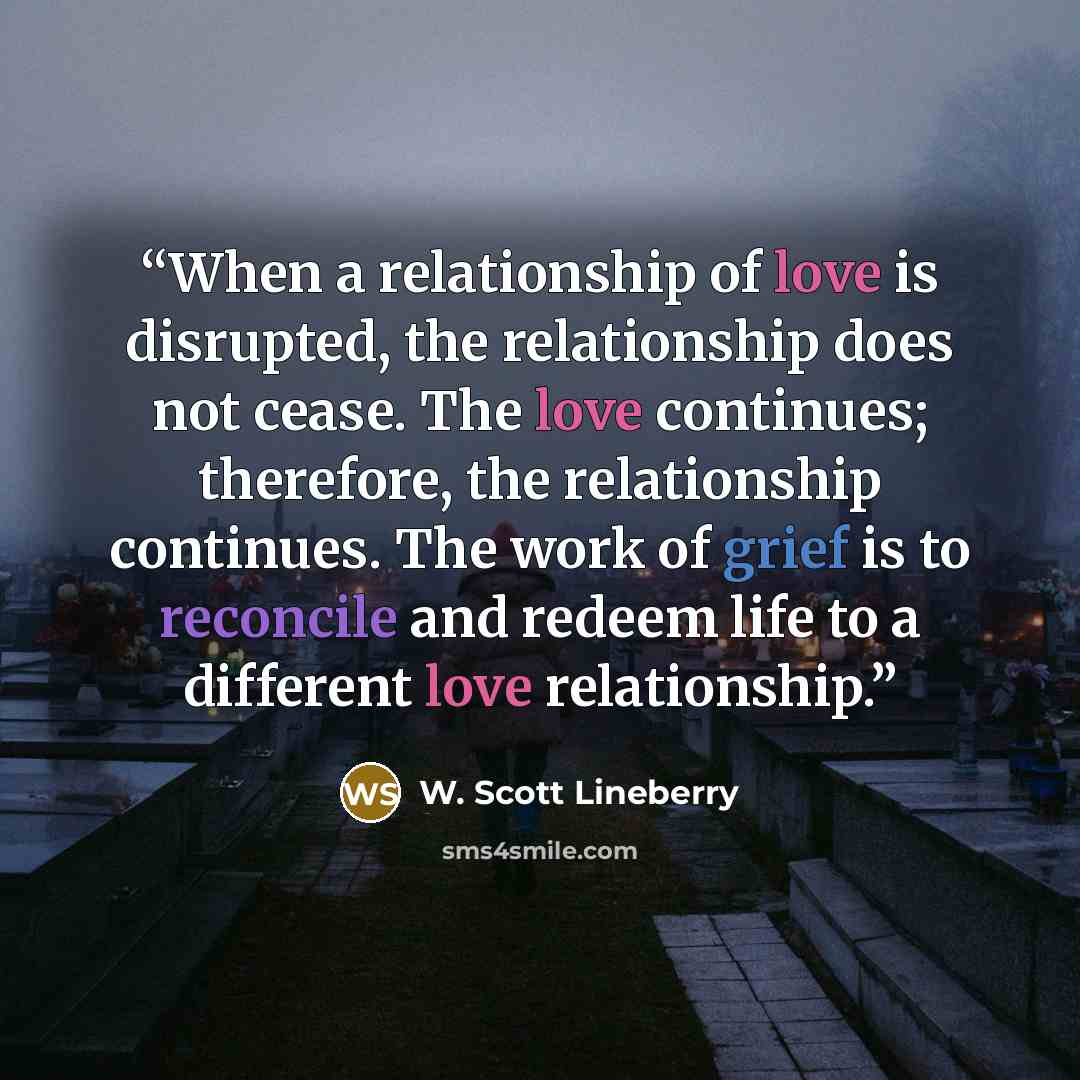 “When a relationship of love is disrupted, the relationship does not cease. The love continues; therefore, the relationship continues. The work of grief is to reconcile and redeem life to a different love relationship.” quote by W. Scott Lineberry