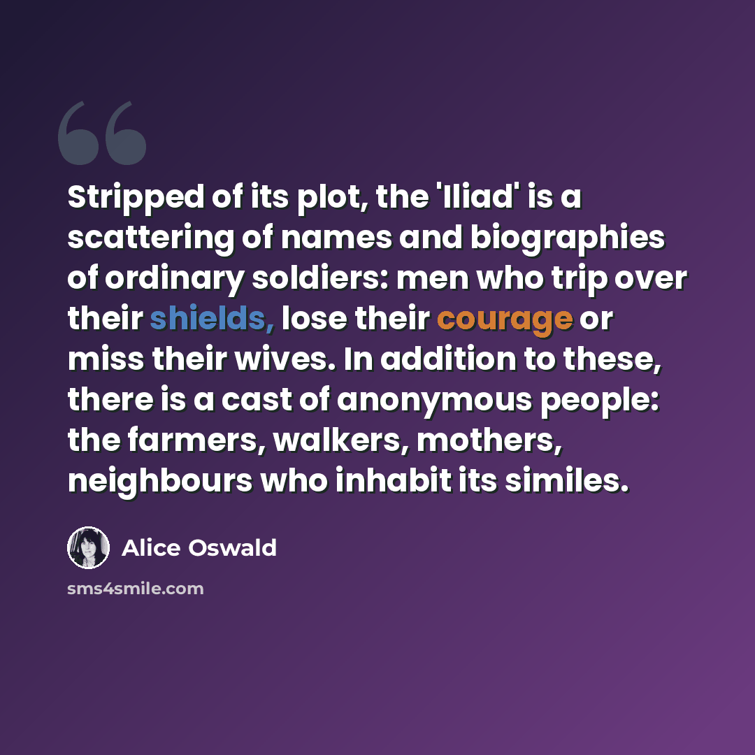 “Stripped of its plot, the 'Iliad' is a scattering of names and biographies of ordinary soldiers: men who trip over their shields, lose their courage or miss their wives. In addition to these, there is a cast of anonymous people: the farmers, walkers, mothers, neighbours who inhabit its similes.” quote by Alice Oswald