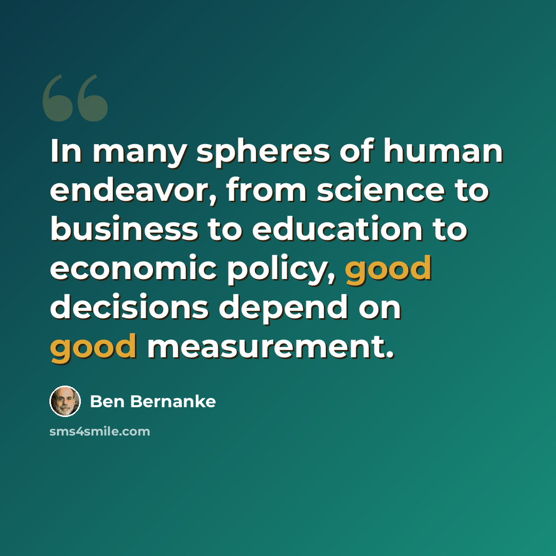 “In many spheres of human endeavor, from science to business to education to economic policy, good decisions depend on good measurement.” quote by Ben Bernanke