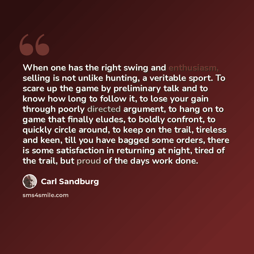 “When one has the right swing and enthusiasm, selling is not unlike hunting, a veritable sport. To scare up the game by preliminary talk and to know how long to follow it, to lose your gain through poorly directed argument, to hang on to game that finally eludes, to boldly confront, to quickly…” quote by Carl Sandburg
