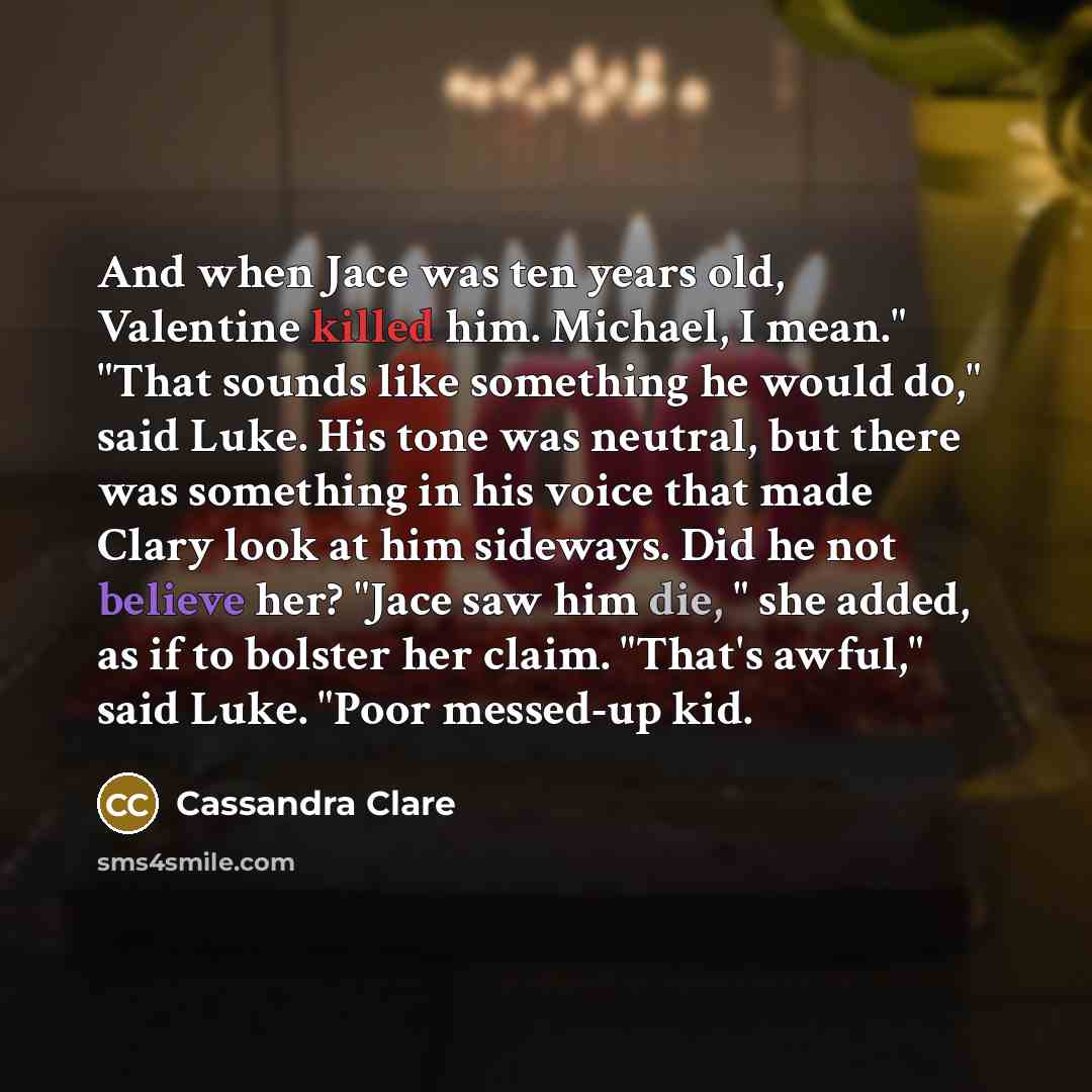 “And when Jace was ten years old, Valentine killed him. Michael, I mean." "That sounds like something he would do," said Luke. His tone was neutral, but there was something in his voice that made Clary look at him sideways. Did he not believe her? "Jace saw him die, " she added, as if to bolster…” quote by Cassandra Clare