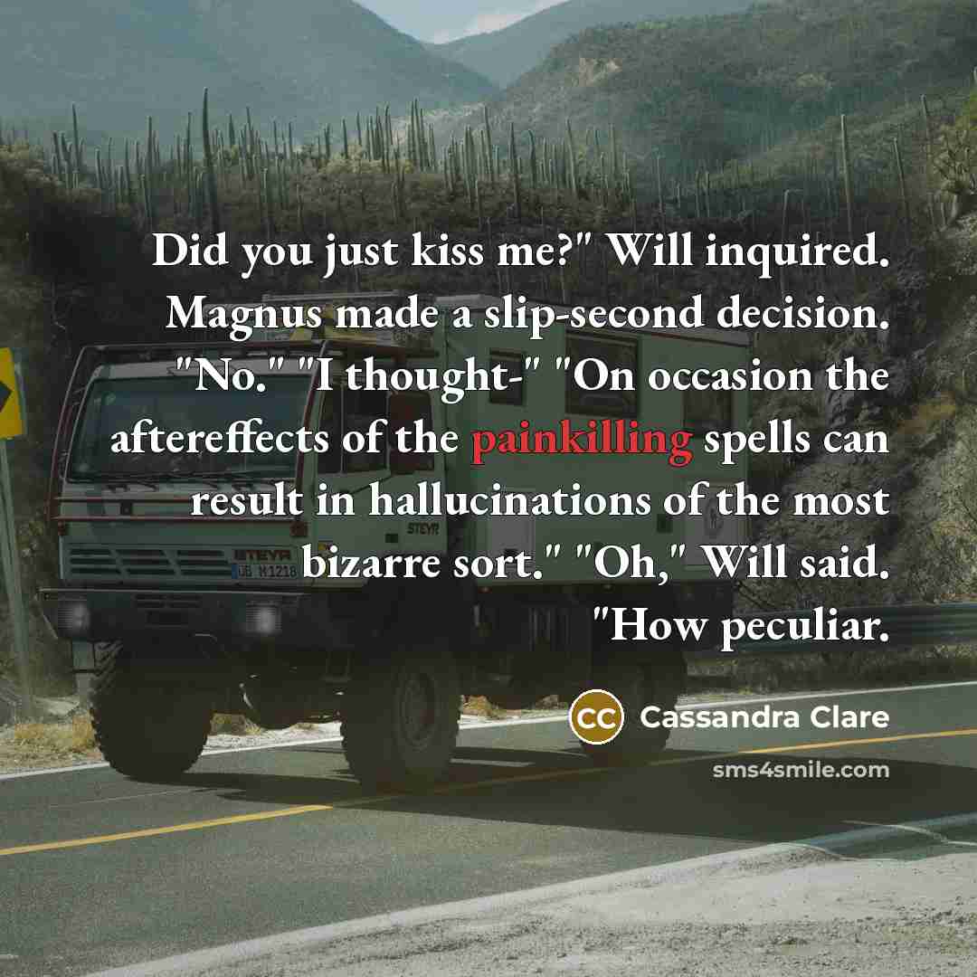 “Did you just kiss me?" Will inquired. Magnus made a slip-second decision. "No." "I thought-" "On occasion the aftereffects of the painkilling spells can result in hallucinations of the most bizarre sort." "Oh," Will said. "How peculiar.” quote by Cassandra Clare