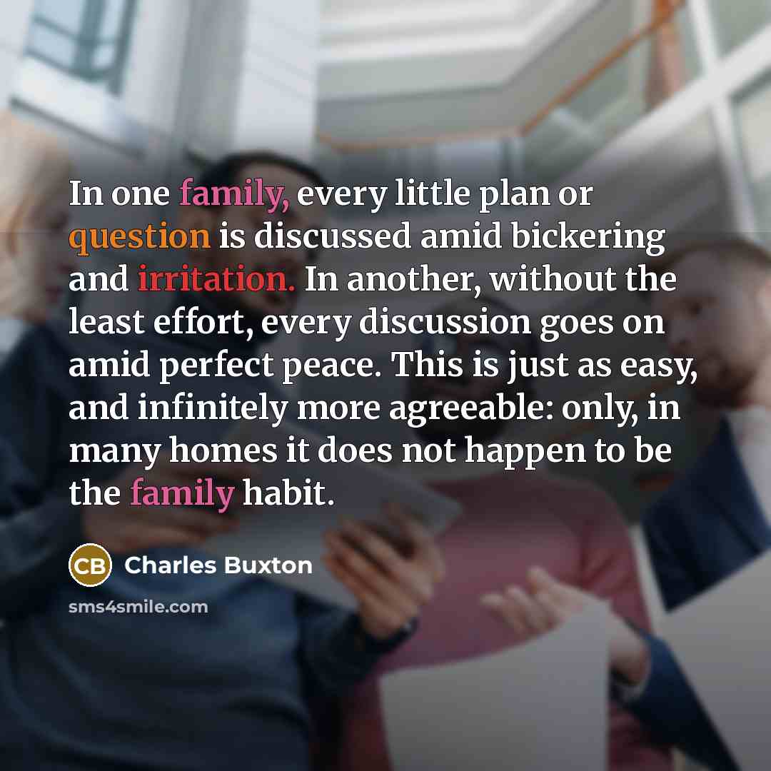 “In one family, every little plan or question is discussed amid bickering and irritation. In another, without the least effort, every discussion goes on amid perfect peace. This is just as easy, and infinitely more agreeable: only, in many homes it does not happen to be the family habit.” quote by Charles Buxton