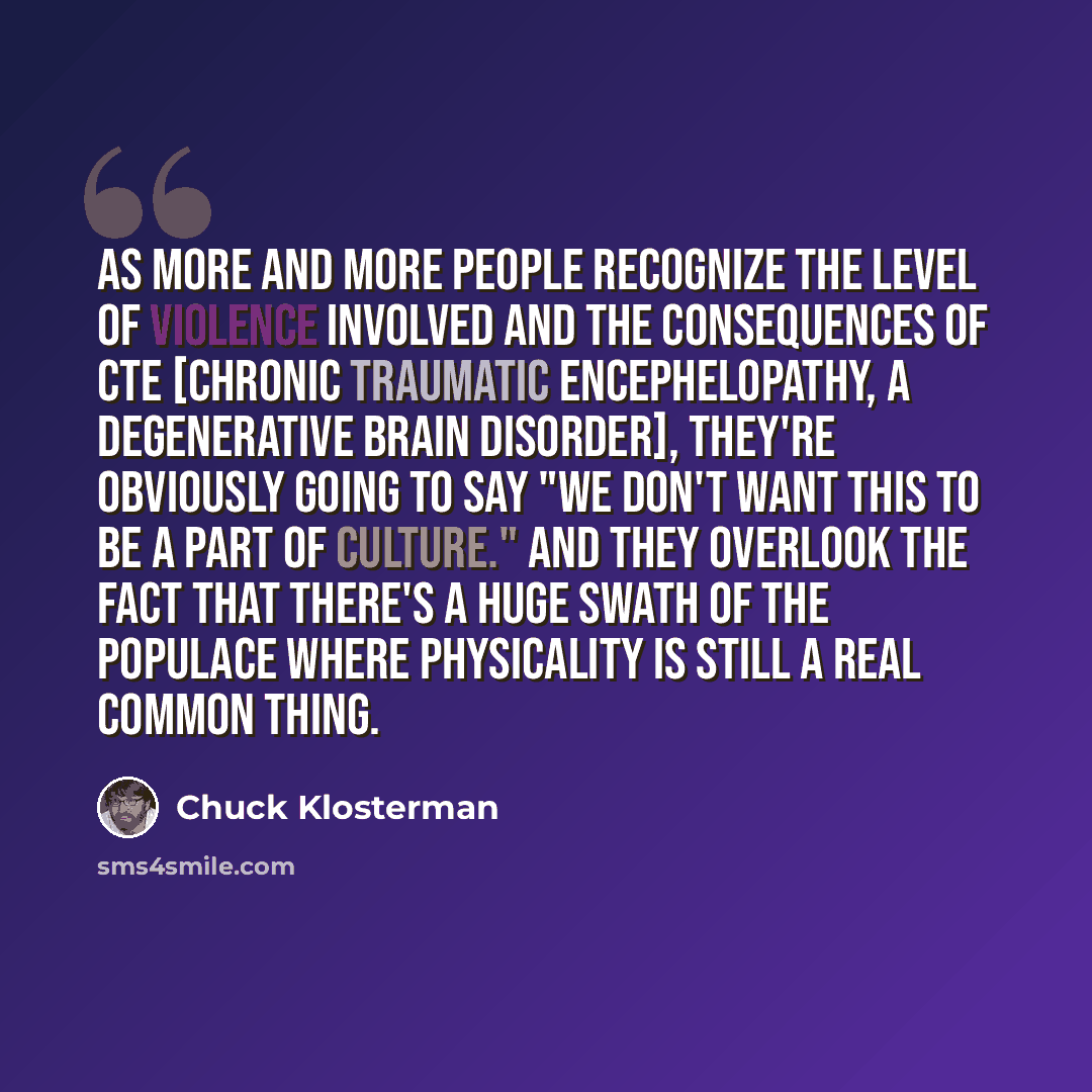“As more and more people recognize the level of violence involved and the consequences of CTE [chronic traumatic encephelopathy, a degenerative brain disorder], they're obviously going to say "We don't want this to be a part of culture." And they overlook the fact that there's a huge swath of the…” quote by Chuck Klosterman